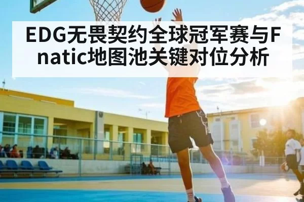 EDG无畏契约全球冠军赛与Fnatic地图池关键对位分析